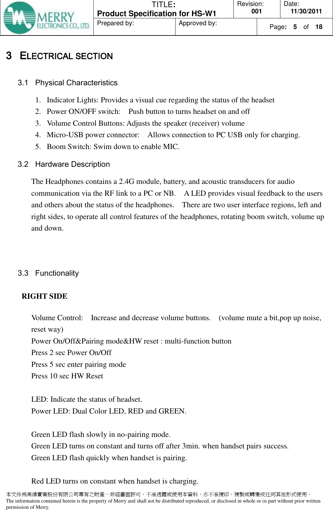  TITLE:  Product Specification for HS-W1 Revision: 001 Date: 11/30/2011 Prepared by:  Approved by:    Page:  5  of    18  本文件為美律實業股份有限公司專有之財產，非經書面許可，不准透露或使用本資料，亦不准複印，複製或轉變成任何其他形式使用。 The information contained herein is the property of Merry and shall not be distributed reproduced, or disclosed in whole or in part without prior written permission of Merry.  3 ELECTRICAL SECTION 3.1 Physical Characteristics 1. Indicator Lights: Provides a visual cue regarding the status of the headset 2. Power ON/OFF switch:    Push button to turns headset on and off 3. Volume Control Buttons: Adjusts the speaker (receiver) volume 4. Micro-USB power connector:    Allows connection to PC USB only for charging. 5. Boom Switch: Swim down to enable MIC. 3.2 Hardware Description The Headphones contains a 2.4G module, battery, and acoustic transducers for audio communication via the RF link to a PC or NB.    A LED provides visual feedback to the users and others about the status of the headphones.    There are two user interface regions, left and right sides, to operate all control features of the headphones, rotating boom switch, volume up and down.    3.3 Functionality RIGHT SIDE Volume Control:    Increase and decrease volume buttons.    (volume mute a bit,pop up noise, reset way) Power On/Off&amp;Pairing mode&amp;HW reset : multi-function button Press 2 sec Power On/Off Press 5 sec enter pairing mode Press 10 sec HW Reset  LED: Indicate the status of headset. Power LED: Dual Color LED, RED and GREEN.    Green LED flash slowly in no-pairing mode. Green LED turns on constant and turns off after 3min. when handset pairs success. Green LED flash quickly when handset is pairing.  Red LED turns on constant when handset is charging.   