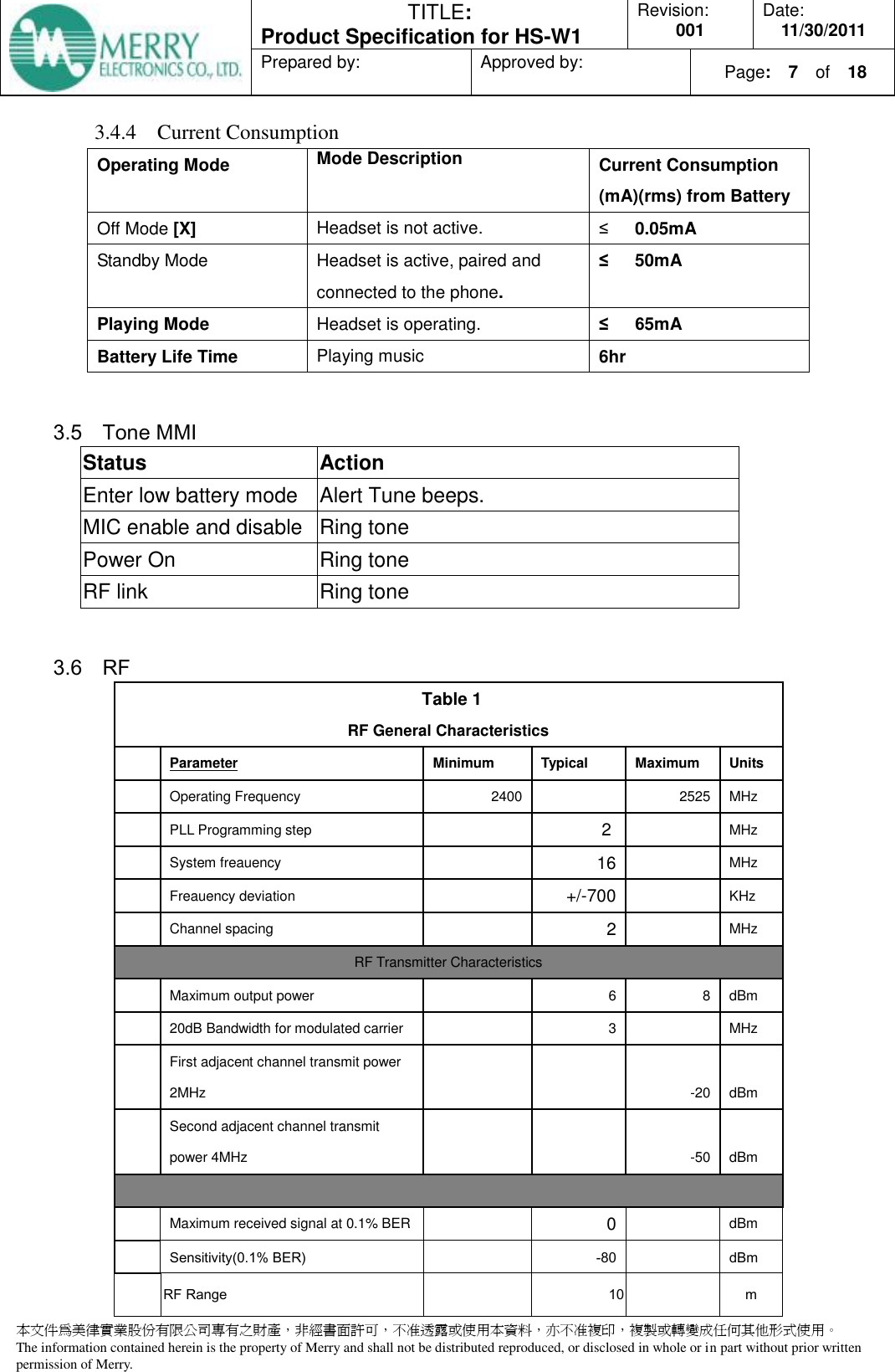  TITLE:  Product Specification for HS-W1 Revision: 001 Date: 11/30/2011 Prepared by:  Approved by:    Page:  7  of    18  本文件為美律實業股份有限公司專有之財產，非經書面許可，不准透露或使用本資料，亦不准複印，複製或轉變成任何其他形式使用。 The information contained herein is the property of Merry and shall not be distributed reproduced, or disclosed in whole or in part without prior written permission of Merry.  3.4.4 Current Consumption Operating Mode Mode Description Current Consumption (mA)(rms) from Battery   Off Mode [X] Headset is not active. ≤      0.05mA Standby Mode  Headset is active, paired and connected to the phone. ≤      50mA      Playing Mode Headset is operating.   ≤   65mA Battery Life Time Playing music 6hr  3.5 Tone MMI           Status Action Enter low battery mode Alert Tune beeps. MIC enable and disable Ring tone   Power On Ring tone RF link Ring tone  3.6 RF    Table 1 RF General Characteristics   Parameter Minimum Typical Maximum Units  Operating Frequency 2400   2525 MHz   PLL Programming step  2   MHz  System freauency  16  MHz  Freauency deviation  +/-700  KHz  Channel spacing  2  MHz RF Transmitter Characteristics   Maximum output power  6 8 dBm   20dB Bandwidth for modulated carrier  3  MHz   First adjacent channel transmit power 2MHz    -20 dBm   Second adjacent channel transmit power 4MHz   -50 dBm     Maximum received signal at 0.1% BER  0  dBm   Sensitivity(0.1% BER)  -80  dBm  RF Range  10  m 