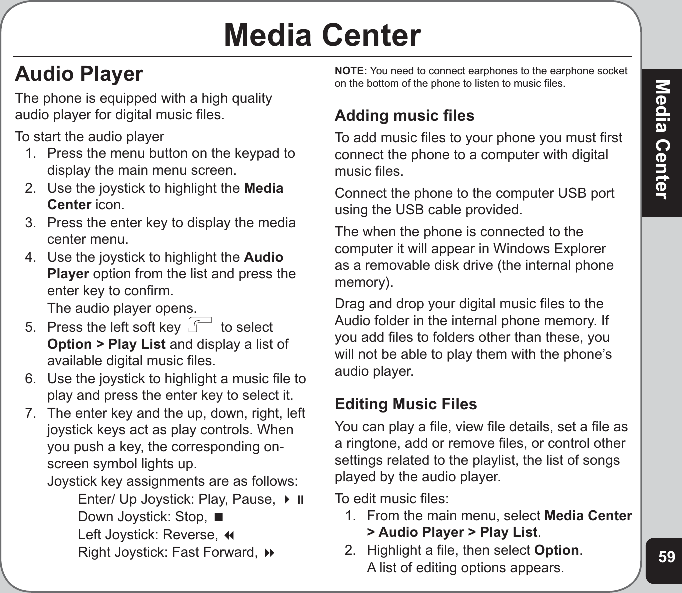 59Media CenterMedia CenterAudio PlayerThe phone is equipped with a high quality audio player for digital music ﬁ les.To start the audio player1.  Press the menu button on the keypad to display the main menu screen.2.  Use the joystick to highlight the MediaCenter icon.3.  Press the enter key to display the media center menu.4.  Use the joystick to highlight the AudioPlayer option from the list and press the enter key to conﬁ rm.  The audio player opens.5.  Press the left soft key    to select Option &gt; Play List and display a list of available digital music ﬁ les.6.  Use the joystick to highlight a music ﬁ le to play and press the enter key to select it.7.   The enter key and the up, down, right, left joystick keys act as play controls. When you push a key, the corresponding on-screen symbol lights up.   Joystick key assignments are as follows:    Enter/ Up Joystick: Play, Pause,     Down Joystick: Stop,     Left Joystick: Reverse,     Right Joystick: Fast Forward, NOTE: You need to connect earphones to the earphone socket on the bottom of the phone to listen to music ﬁ les.Adding music ﬁ lesTo add music ﬁ les to your phone you must ﬁ rst connect the phone to a computer with digital music ﬁ les.Connect the phone to the computer USB port using the USB cable provided.The when the phone is connected to the computer it will appear in Windows Explorer as a removable disk drive (the internal phone memory).Drag and drop your digital music ﬁ les to the Audio folder in the internal phone memory. If you add ﬁ les to folders other than these, you will not be able to play them with the phone’s audio player.Editing Music FilesYou can play a ﬁ le, view ﬁ le details, set a ﬁ le as a ringtone, add or remove ﬁ les, or control other settings related to the playlist, the list of songs played by the audio player. To edit music ﬁ les:1.   From the main menu, select Media Center &gt; Audio Player &gt; Play List.2.  Highlight a ﬁ le, then select Option.  A list of editing options appears. 