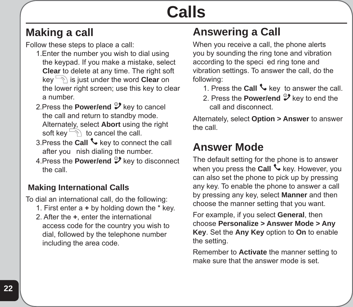 22Answering a CallWhen you receive a call, the phone alerts you by sounding the ring tone and vibration according to the speci  ed ring tone and vibration settings. To answer the call, do the following:1. Press the Call   key  to answer the call.2. Press the Power/end   key to end the call and disconnect.Alternately, select Option &gt; Answer to answer the call.Answer ModeThe default setting for the phone is to answer when you press the Call   key. However, you can also set the phone to pick up by pressing any key. To enable the phone to answer a call by pressing any key, select Manner and then choose the manner setting that you want. For example, if you select General, then choose Personalize &gt; Answer Mode &gt; Any Key. Set the Any Key option to On to enable the setting. Remember to Activate the manner setting to make sure that the answer mode is set.CallsMaking a callFollow these steps to place a call:1.Enter the number you wish to dial using the keypad. If you make a mistake, select Clear to delete at any time. The right soft key   is just under the word Clear on the lower right screen; use this key to clear a number.2.Press the Power/end   key to cancel the call and return to standby mode. Alternately, select Abort using the right soft key   to cancel the call.3.Press the Call   key to connect the call after you   nish dialing the number.4.Press the Power/end   key to disconnect the call. Making International CallsTo dial an international call, do the following:1. First enter a + by holding down the * key.2. After the +, enter the international access code for the country you wish to dial, followed by the telephone number including the area code.