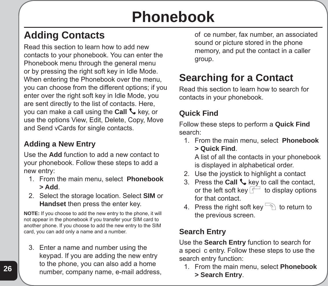 26PhonebookAdding ContactsRead this section to learn how to add new contacts to your phonebook. You can enter the Phonebook menu through the general menu or by pressing the right soft key in Idle Mode. When entering the Phonebook over the menu, you can choose from the different options; if you enter over the right soft key in Idle Mode, you are sent directly to the list of contacts. Here, you can make a call using the Call   key, or use the options View, Edit, Delete, Copy, Move and Send vCards for single contacts. Adding a New EntryUse the Add function to add a new contact to your phonebook. Follow these steps to add a new entry:1.  From the main menu, select  Phonebook &gt; Add.2.  Select the storage location. Select SIM or Handset then press the enter key. NOTE: If you choose to add the new entry to the phone, it will not appear in the phonebook if you transfer your SIM card to another phone. If you choose to add the new entry to the SIM card, you can add only a name and a number.3.  Enter a name and number using the  keypad. If you are adding the new entry to the phone, you can also add a home number, company name, e-mail address, of  ce number, fax number, an associated sound or picture stored in the phone memory, and put the contact in a caller group. Searching for a ContactRead this section to learn how to search for contacts in your phonebook.Quick FindFollow these steps to perform a Quick Find search:1.  From the main menu, select  Phonebook &gt; Quick Find.  A list of all the contacts in your phonebook is displayed in alphabetical order.2.  Use the joystick to highlight a contact3. Press the Call   key to call the contact, or the left soft key    to display options for that contact.4.  Press the right soft key    to return to the previous screen.Search EntryUse the Search Entry function to search for a speci  c entry. Follow these steps to use the search entry function:1.  From the main menu, select Phonebook &gt; Search Entry.
