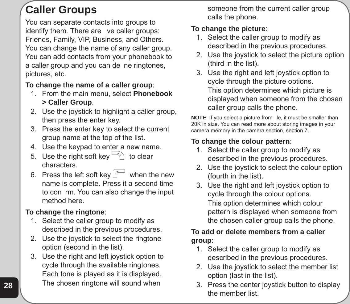 28Caller GroupsYou can separate contacts into groups to identify them. There are   ve caller groups: Friends, Family, VIP, Business, and Others. You can change the name of any caller group. You can add contacts from your phonebook to a caller group and you can de  ne ringtones, pictures, etc.To change the name of a caller group:1.  From the main menu, select Phonebook &gt; Caller Group.2.  Use the joystick to highlight a caller group, then press the enter key.3.  Press the enter key to select the current group name at the top of the list.4.  Use the keypad to enter a new name.5.  Use the right soft key    to clear characters.6.  Press the left soft key    when the new name is complete. Press it a second time to con  rm. You can also change the input method here.To change the ringtone:1.  Select the caller group to modify as described in the previous procedures.2.  Use the joystick to select the ringtone option (second in the list).3.  Use the right and left joystick option to cycle through the available ringtones.  Each tone is played as it is displayed.  The chosen ringtone will sound when someone from the current caller group calls the phone.To change the picture:1.  Select the caller group to modify as described in the previous procedures.2.  Use the joystick to select the picture option (third in the list).3.  Use the right and left joystick option to cycle through the picture options.  This option determines which picture is displayed when someone from the chosen caller group calls the phone.NOTE: If you select a picture from   le, it must be smaller than 20K in size. You can read more about storing images in your camera memory in the camera section, section 7.To change the colour pattern:1.  Select the caller group to modify as described in the previous procedures.2.  Use the joystick to select the colour option (fourth in the list).3.  Use the right and left joystick option to cycle through the colour options.  This option determines which colour pattern is displayed when someone from the chosen caller group calls the phone.To add or delete members from a caller group:1.  Select the caller group to modify as described in the previous procedures.2.  Use the joystick to select the member list option (last in the list).3.  Press the center joystick button to display the member list.