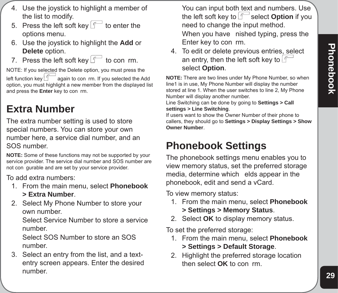 29Phonebook4.  Use the joystick to highlight a member of the list to modify.5.   Press the left soft key   to enter the options menu. 6.  Use the joystick to highlight the Add or Delete option.7.  Press the left soft key   to con  rm.NOTE: If you selected the Delete option, you must press the left function key   again to con  rm. If you selected the Add option, you must highlight a new member from the displayed list and press the Enter key to con  rm.Extra NumberThe extra number setting is used to store special numbers. You can store your own number here, a service dial number, and an SOS number.NOTE: Some of these functions may not be supported by your service provider. The service dial number and SOS number are not con  gurable and are set by your service provider.To add extra numbers:1.  From the main menu, select Phonebook &gt; Extra Number.2.   Select My Phone Number to store your own number.   Select Service Number to store a service number.  Select SOS Number to store an SOS number.3.   Select an entry from the list, and a text-entry screen appears. Enter the desired number.  You can input both text and numbers. Use the left soft key to  select Option if you need to change the input method.  When you have   nished typing, press the Enter key to con  rm.4.  To edit or delete previous entries, select an entry, then the left soft key to select Option.NOTE: There are two lines under My Phone Number, so when line1 is in use, My Phone Number will display the number stored at line 1. When the user switches to line 2, My Phone Number will display another number. Line Switching can be done by going to Settings &gt; Call settings &gt; Line Switching. If users want to show the Owner Number of their phone to callers, they should go to Settings &gt; Display Settings &gt; Show Owner Number.Phonebook SettingsThe phonebook settings menu enables you to view memory status, set the preferred storage media, determine which   elds appear in the phonebook, edit and send a vCard.To view memory status:1.  From the main menu, select Phonebook &gt; Settings &gt; Memory Status.2. Select OK to display memory status.To set the preferred storage:1.  From the main menu, select Phonebook &gt; Settings &gt; Default Storage.2.  Highlight the preferred storage location then select OK to con  rm.