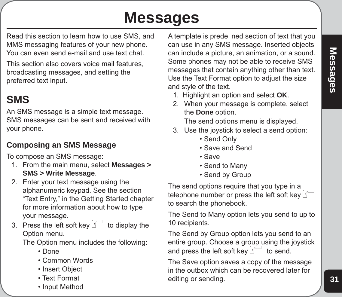 31MessagesMessages Read this section to learn how to use SMS, and MMS messaging features of your new phone. You can even send e-mail and use text chat.This section also covers voice mail features, broadcasting messages, and setting the preferred text input.SMSAn SMS message is a simple text message. SMS messages can be sent and received with your phone.Composing an SMS MessageTo compose an SMS message:1.  From the main menu, select Messages &gt; SMS &gt; Write Message.2.   Enter your text message using the alphanumeric keypad. See the section “Text Entry,” in the Getting Started chapter  for more information about how to type your message.3.   Press the left soft key    to display the Option menu.  The Option menu includes the following:    • Done    • Common Words    • Insert Object   • Text Format     • Input MethodA template is prede  ned section of text that you can use in any SMS message. Inserted objects can include a picture, an animation, or a sound. Some phones may not be able to receive SMS messages that contain anything other than text. Use the Text Format option to adjust the size and style of the text.1.  Highlight an option and select OK.  2.  When your message is complete, select the Done option.  The send options menu is displayed.3.  Use the joystick to select a send option:    • Send Only    • Save and Send   • Save     • Send to Many    • Send by GroupThe send options require that you type in a telephone number or press the left soft key    to search the phonebook. The Send to Many option lets you send to up to 10 recipients.The Send by Group option lets you send to an entire group. Choose a group using the joystick and press the left soft key    to send.The Save option saves a copy of the message in the outbox which can be recovered later for editing or sending.