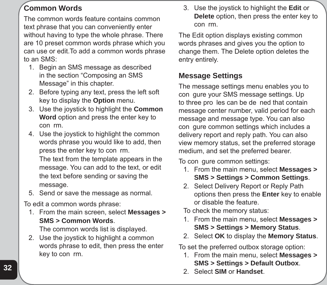32Common WordsThe common words feature contains common text phrase that you can conveniently enter without having to type the whole phrase. There are 10 preset common words phrase which you can use or edit.To add a common words phrase to an SMS:1.   Begin an SMS message as described in the section “Composing an SMS Message” in this chapter.2.   Before typing any text, press the left soft  key to display the Option menu.3.   Use the joystick to highlight the Common Word option and press the enter key to con  rm.4.   Use the joystick to highlight the common words phrase you would like to add, then  press the enter key to con  rm.  The text from the template appears in the  message. You can add to the text, or edit  the text before sending or saving the message.5.   Send or save the message as normal. To edit a common words phrase:1.   From the main screen, select Messages &gt;  SMS &gt; Common Words.  The common words list is displayed.2.   Use the joystick to highlight a common words phrase to edit, then press the enter key to con  rm.3.   Use the joystick to highlight the Edit or Delete option, then press the enter key to con  rm.The Edit option displays existing common words phrases and gives you the option to change them. The Delete option deletes the entry entirely.Message SettingsThe message settings menu enables you to con  gure your SMS message settings. Up to three pro  les can be de  ned that contain message center number, valid period for each message and message type. You can also con  gure common settings which includes a delivery report and reply path. You can also view memory status, set the preferred storage medium, and set the preferred bearer.To con  gure common settings:1.  From the main menu, select Messages &gt; SMS &gt; Settings &gt; Common Settings.2.  Select Delivery Report or Reply Path options then press the Enter key to enable or disable the feature.To check the memory status:1.  From the main menu, select Messages &gt; SMS &gt; Settings &gt; Memory Status.2. Select OK to display the Memory Status.To set the preferred outbox storage option:1.  From the main menu, select Messages &gt; SMS &gt; Settings &gt; Default Outbox.2. Select SIM or Handset.