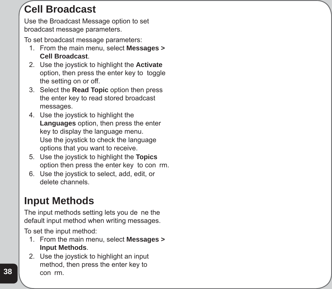 38Cell BroadcastUse the Broadcast Message option to set broadcast message parameters. To set broadcast message parameters:1.  From the main menu, select Messages &gt; Cell Broadcast. 2.  Use the joystick to highlight the Activate option, then press the enter key to  toggle the setting on or off.3. Select the Read Topic option then press the enter key to read stored broadcast messages.4.  Use the joystick to highlight the Languages option, then press the enter key to display the language menu.  Use the joystick to check the language options that you want to receive.5.  Use the joystick to highlight the Topics option then press the enter key  to con  rm.6.  Use the joystick to select, add, edit, or delete channels.Input MethodsThe input methods setting lets you de  ne the default input method when writing messages. To set the input method:1.  From the main menu, select Messages &gt; Input Methods. 2.  Use the joystick to highlight an input method, then press the enter key to con  rm.