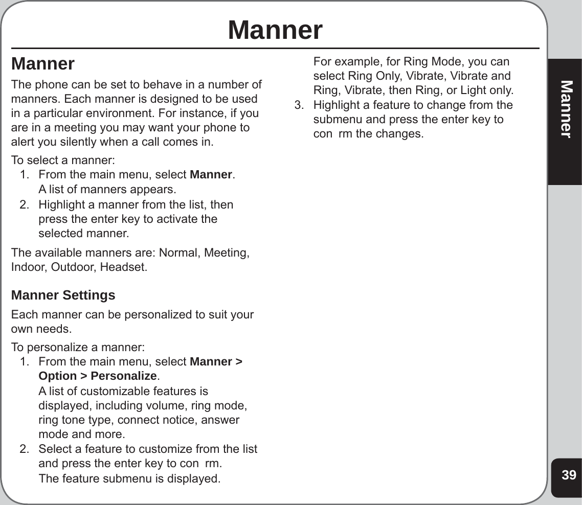 39MannerManner MannerThe phone can be set to behave in a number of manners. Each manner is designed to be used in a particular environment. For instance, if you are in a meeting you may want your phone to alert you silently when a call comes in.To select a manner:1.  From the main menu, select Manner.  A list of manners appears.2.  Highlight a manner from the list, then press the enter key to activate the selected manner.The available manners are: Normal, Meeting, Indoor, Outdoor, Headset.Manner SettingsEach manner can be personalized to suit your own needs.To personalize a manner:1.  From the main menu, select Manner &gt; Option &gt; Personalize.  A list of customizable features is displayed, including volume, ring mode, ring tone type, connect notice, answer mode and more.2.  Select a feature to customize from the list and press the enter key to con  rm.  The feature submenu is displayed.  For example, for Ring Mode, you can select Ring Only, Vibrate, Vibrate and Ring, Vibrate, then Ring, or Light only. 3.  Highlight a feature to change from the submenu and press the enter key to con  rm the changes.