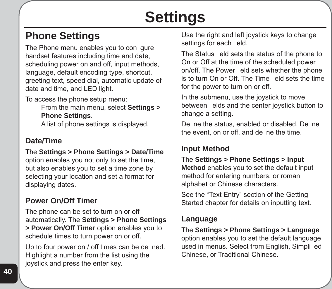 40SettingsPhone SettingsThe Phone menu enables you to con  gure handset features including time and date, scheduling power on and off, input methods, language, default encoding type, shortcut, greeting text, speed dial, automatic update of date and time, and LED light.To access the phone setup menu:  From the main menu, select Settings &gt; Phone Settings.  A list of phone settings is displayed.Date/TimeThe Settings &gt; Phone Settings &gt; Date/Time option enables you not only to set the time, but also enables you to set a time zone by selecting your location and set a format for displaying dates. Power On/Off TimerThe phone can be set to turn on or off automatically. The Settings &gt; Phone Settings &gt; Power On/Off Timer option enables you to schedule times to turn power on or off.Up to four power on / off times can be de  ned. Highlight a number from the list using the joystick and press the enter key.Use the right and left joystick keys to change settings for each   eld. The Status   eld sets the status of the phone to On or Off at the time of the scheduled power on/off. The Power   eld sets whether the phone is to turn On or Off. The Time   eld sets the time for the power to turn on or off. In the submenu, use the joystick to move between   elds and the center joystick button to change a setting.De  ne the status, enabled or disabled. De  ne the event, on or off, and de  ne the time.Input MethodThe Settings &gt; Phone Settings &gt; Input Method enables you to set the default input method for entering numbers, or roman alphabet or Chinese characters. See the “Text Entry” section of the Getting Started chapter for details on inputting text.LanguageThe Settings &gt; Phone Settings &gt; Language option enables you to set the default language used in menus. Select from English, Simpli  ed Chinese, or Traditional Chinese.