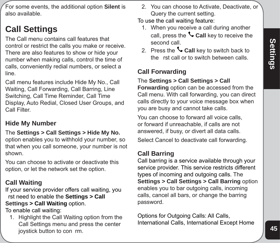 45SettingsFor some events, the additional option Silent is also available.Call SettingsThe Call menu contains call features that control or restrict the calls you make or receive. There are also features to show or hide your number when making calls, control the time of calls, conveniently redial numbers, or select a line. Call menu features include Hide My No., Call Waiting, Call Forwarding, Call Barring, Line Switching, Call Time Reminder, Call Time Display, Auto Redial, Closed User Groups, and Call Filter.Hide My NumberThe Settings &gt; Call Settings &gt; Hide My No. option enables you to withhold your number, so that when you call someone, your number is not shown.You can choose to activate or deactivate this option, or let the network set the option.Call WaitingIf your service provider offers call waiting, you  rst need to enable the Settings &gt; Call Settings &gt; Call Waiting option.To enable call waiting: 1.  Highlight the Call Waiting option from the Call Settings menu and press the center joystick button to con  rm.2.  You can choose to Activate, Deactivate, or Query the current setting.To use the call waiting feature:1.   When you receive a call during another  call, press the   Call key to receive the second call.2.   Press the   Call key to switch back to the   rst call or to switch between calls.Call ForwardingThe Settings &gt; Call Settings &gt; Call Forwarding option can be accessed from the Call menu. With call forwarding, you can direct calls directly to your voice message box when you are busy and cannot take calls. You can choose to forward all voice calls, or forward if unreachable, if calls are not answered, if busy, or divert all data calls. Select Cancel to deactivate call forwarding.Call BarringCall barring is a service available through yourservice provider. This service restricts differenttypes of incoming and outgoing calls. The Settings &gt; Call Settings &gt; Call Barring option enables you to bar outgoing calls, incoming calls, cancel all bars, or change the barring password.Options for Outgoing Calls: All Calls, International Calls, International Except Home