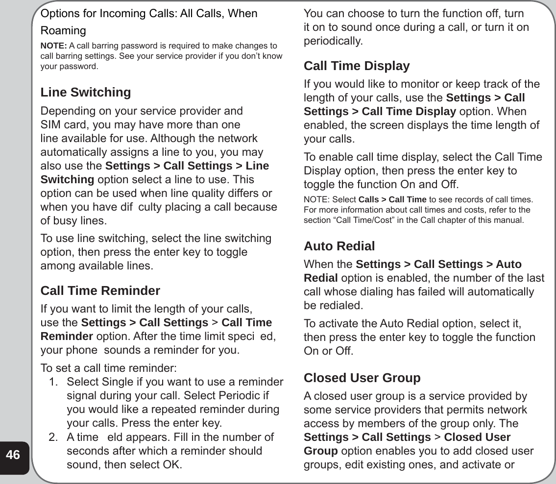 46Options for Incoming Calls: All Calls, WhenRoamingNOTE: A call barring password is required to make changes to call barring settings. See your service provider if you don’t know your password.Line SwitchingDepending on your service provider and SIM card, you may have more than one line available for use. Although the network automatically assigns a line to you, you may also use the Settings &gt; Call Settings &gt; Line Switching option select a line to use. This option can be used when line quality differs or when you have dif  culty placing a call because of busy lines.To use line switching, select the line switching option, then press the enter key to toggle among available lines.Call Time ReminderIf you want to limit the length of your calls, use the Settings &gt; Call Settings &gt; Call Time Reminder option. After the time limit speci  ed, your phone  sounds a reminder for you.To set a call time reminder:1.   Select Single if you want to use a reminder signal during your call. Select Periodic if you would like a repeated reminder during your calls. Press the enter key.2. A time   eld appears. Fill in the number of seconds after which a reminder should sound, then select OK. You can choose to turn the function off, turn it on to sound once during a call, or turn it on periodically.Call Time DisplayIf you would like to monitor or keep track of the length of your calls, use the Settings &gt; Call Settings &gt; Call Time Display option. When enabled, the screen displays the time length of your calls.To enable call time display, select the Call Time Display option, then press the enter key to toggle the function On and Off. NOTE: Select Calls &gt; Call Time to see records of call times.  For more information about call times and costs, refer to the section “Call Time/Cost” in the Call chapter of this manual.Auto RedialWhen the Settings &gt; Call Settings &gt; Auto Redial option is enabled, the number of the last call whose dialing has failed will automatically be redialed.To activate the Auto Redial option, select it, then press the enter key to toggle the function On or Off.Closed User GroupA closed user group is a service provided by some service providers that permits network access by members of the group only. The Settings &gt; Call Settings &gt; Closed User Group option enables you to add closed user groups, edit existing ones, and activate or 