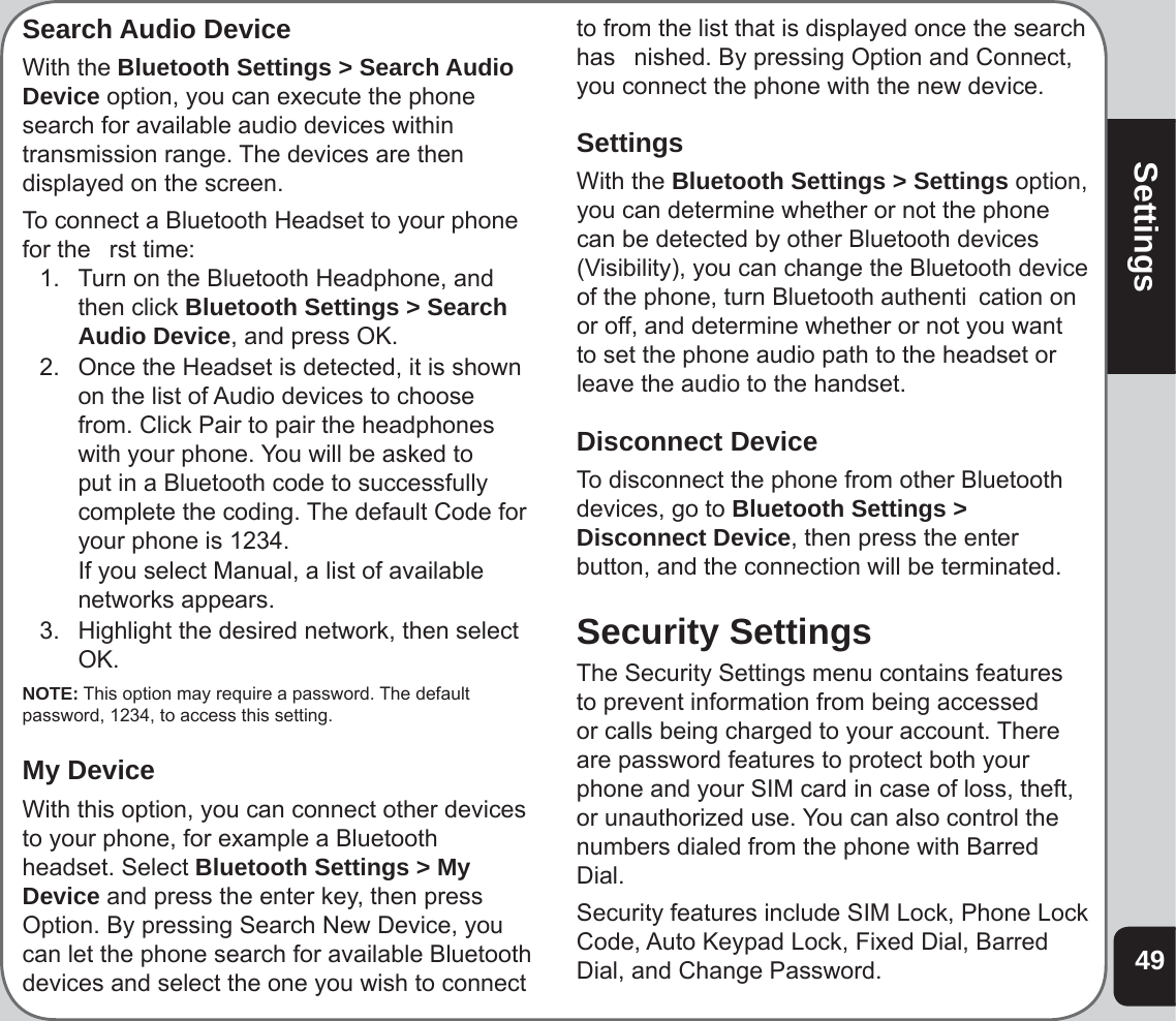 49SettingsSearch Audio DeviceWith the Bluetooth Settings &gt; Search Audio Device option, you can execute the phone search for available audio devices within transmission range. The devices are then displayed on the screen. To connect a Bluetooth Headset to your phone for the   rst time: 1.   Turn on the Bluetooth Headphone, and then click Bluetooth Settings &gt; Search Audio Device, and press OK.2.  Once the Headset is detected, it is shown on the list of Audio devices to choose from. Click Pair to pair the headphones with your phone. You will be asked to put in a Bluetooth code to successfully complete the coding. The default Code for your phone is 1234.   If you select Manual, a list of available networks appears. 3.  Highlight the desired network, then select OK. NOTE: This option may require a password. The default password, 1234, to access this setting. My DeviceWith this option, you can connect other devices to your phone, for example a Bluetooth headset. Select Bluetooth Settings &gt; My Device and press the enter key, then press Option. By pressing Search New Device, you can let the phone search for available Bluetooth devices and select the one you wish to connect to from the list that is displayed once the search has   nished. By pressing Option and Connect, you connect the phone with the new device.SettingsWith the Bluetooth Settings &gt; Settings option, you can determine whether or not the phone can be detected by other Bluetooth devices (Visibility), you can change the Bluetooth device of the phone, turn Bluetooth authenti  cation on or off, and determine whether or not you want to set the phone audio path to the headset or leave the audio to the handset.Disconnect DeviceTo disconnect the phone from other Bluetooth devices, go to Bluetooth Settings &gt; Disconnect Device, then press the enter button, and the connection will be terminated. Security SettingsThe Security Settings menu contains features to prevent information from being accessed or calls being charged to your account. There are password features to protect both your phone and your SIM card in case of loss, theft, or unauthorized use. You can also control the numbers dialed from the phone with Barred Dial. Security features include SIM Lock, Phone Lock Code, Auto Keypad Lock, Fixed Dial, Barred Dial, and Change Password.