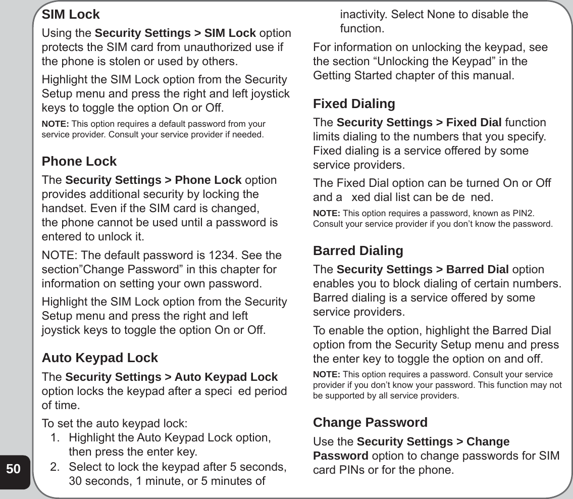 50SIM LockUsing the Security Settings &gt; SIM Lock option protects the SIM card from unauthorized use if the phone is stolen or used by others.Highlight the SIM Lock option from the Security Setup menu and press the right and left joystick keys to toggle the option On or Off.NOTE: This option requires a default password from your service provider. Consult your service provider if needed.Phone LockThe Security Settings &gt; Phone Lock option provides additional security by locking the handset. Even if the SIM card is changed, the phone cannot be used until a password is entered to unlock it. NOTE: The default password is 1234. See the section”Change Password” in this chapter for information on setting your own password. Highlight the SIM Lock option from the Security Setup menu and press the right and left  joystick keys to toggle the option On or Off.  Auto Keypad LockThe Security Settings &gt; Auto Keypad Lock option locks the keypad after a speci  ed period of time.To set the auto keypad lock: 1.   Highlight the Auto Keypad Lock option, then press the enter key.2.  Select to lock the keypad after 5 seconds, 30 seconds, 1 minute, or 5 minutes of inactivity. Select None to disable the function.For information on unlocking the keypad, see the section “Unlocking the Keypad” in the Getting Started chapter of this manual.Fixed DialingThe Security Settings &gt; Fixed Dial function limits dialing to the numbers that you specify. Fixed dialing is a service offered by some service providers.The Fixed Dial option can be turned On or Off and a   xed dial list can be de  ned.NOTE: This option requires a password, known as PIN2. Consult your service provider if you don’t know the password.Barred DialingThe Security Settings &gt; Barred Dial option enables you to block dialing of certain numbers. Barred dialing is a service offered by some service providers.To enable the option, highlight the Barred Dial option from the Security Setup menu and press the enter key to toggle the option on and off.NOTE: This option requires a password. Consult your service provider if you don’t know your password. This function may not be supported by all service providers.Change PasswordUse the Security Settings &gt; Change Password option to change passwords for SIM card PINs or for the phone.