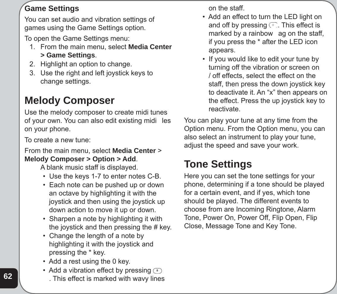 62Game SettingsYou can set audio and vibration settings of games using the Game Settings option.To open the Game Settings menu:1.  From the main menu, select Media Center &gt; Game Settings.2.  Highlight an option to change.3.  Use the right and left joystick keys to change settings.Melody ComposerUse the melody composer to create midi tunes of your own. You can also edit existing midi   les on your phone.To create a new tune:From the main menu, select Media Center &gt; Melody Composer &gt; Option &gt; Add.  A blank music staff is displayed.•  Use the keys 1-7 to enter notes C-B.•  Each note can be pushed up or down an octave by highlighting it with the joystick and then using the joystick up down action to move it up or down.•  Sharpen a note by highlighting it with the joystick and then pressing the # key.•  Change the length of a note by highlighting it with the joystick and pressing the * key.•  Add a rest using the 0 key.•  Add a vibration effect by pressing 8. This effect is marked with wavy lines on the staff. •  Add an effect to turn the LED light on and off by pressing  . This effect is marked by a rainbow   ag on the staff, if you press the * after the LED icon appears.•  If you would like to edit your tune by turning off the vibration or screen on / off effects, select the effect on the staff, then press the down joystick key to deactivate it. An “x” then appears on the effect. Press the up joystick key to reactivate. You can play your tune at any time from the Option menu. From the Option menu, you can also select an instrument to play your tune, adjust the speed and save your work. Tone SettingsHere you can set the tone settings for your phone, determining if a tone should be played for a certain event, and if yes, which tone should be played. The different events to choose from are Incoming Ringtone, Alarm Tone, Power On, Power Off, Flip Open, Flip Close, Message Tone and Key Tone.
