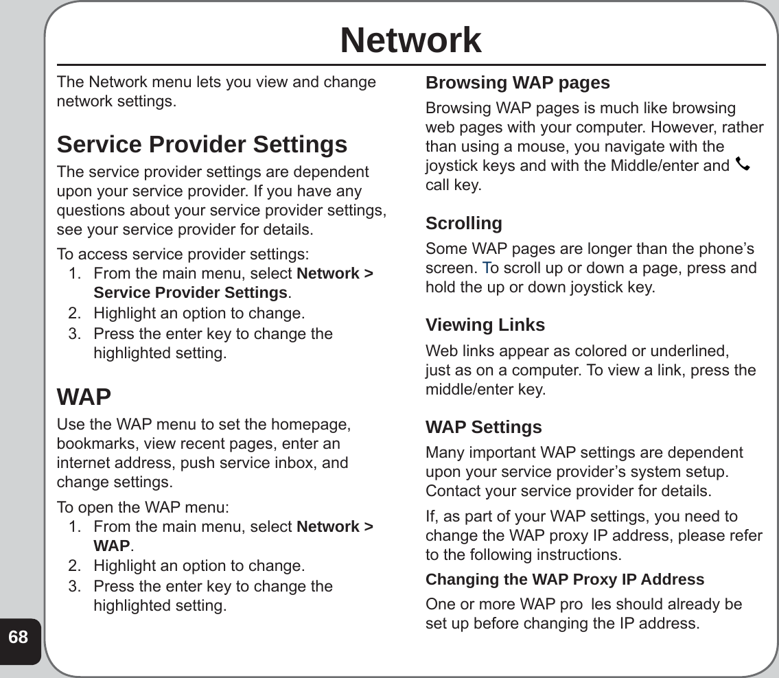 68NetworkThe Network menu lets you view and change network settings.Service Provider SettingsThe service provider settings are dependent upon your service provider. If you have any questions about your service provider settings, see your service provider for details.To access service provider settings:1.  From the main menu, select Network &gt; Service Provider Settings. 2.  Highlight an option to change.3.  Press the enter key to change the highlighted setting.WAPUse the WAP menu to set the homepage, bookmarks, view recent pages, enter an internet address, push service inbox, and change settings.To open the WAP menu:1.  From the main menu, select Network &gt; WAP. 2.  Highlight an option to change.3.  Press the enter key to change the highlighted setting.Browsing WAP pagesBrowsing WAP pages is much like browsing web pages with your computer. However, rather than using a mouse, you navigate with the joystick keys and with the Middle/enter and   call key. Scrolling Some WAP pages are longer than the phone’s screen. To scroll up or down a page, press and hold the up or down joystick key. Viewing LinksWeb links appear as colored or underlined, just as on a computer. To view a link, press the middle/enter key. WAP SettingsMany important WAP settings are dependent upon your service provider’s system setup. Contact your service provider for details.If, as part of your WAP settings, you need to change the WAP proxy IP address, please refer to the following instructions. Changing the WAP Proxy IP AddressOne or more WAP pro  les should already be set up before changing the IP address. 