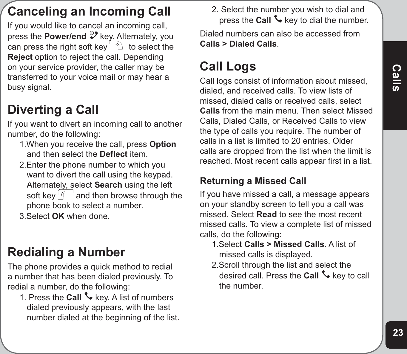 23CallsCanceling an Incoming CallIf you would like to cancel an incoming call, press the Power/end  key. Alternately, you can press the right soft key   to select the Reject option to reject the call. Depending on your service provider, the caller may be transferred to your voice mail or may hear a busy signal.Diverting a CallIf you want to divert an incoming call to another number, do the following:1.When you receive the call, press Optionand then select the Deﬂ ect item.2.Enter the phone number to which you want to divert the call using the keypad. Alternately, select Search using the left soft key   and then browse through the phone book to select a number.3.Select OK when done.Redialing a NumberThe phone provides a quick method to redial a number that has been dialed previously. To redial a number, do the following:1. Press the Call  key. A list of numbers dialed previously appears, with the last number dialed at the beginning of the list.2. Select the number you wish to dial and press the Call  key to dial the number.Dialed numbers can also be accessed from Calls &gt; Dialed Calls.Call LogsCall logs consist of information about missed, dialed, and received calls. To view lists of missed, dialed calls or received calls, select Calls from the main menu. Then select Missed Calls, Dialed Calls, or Received Calls to view the type of calls you require. The number of calls in a list is limited to 20 entries. Older calls are dropped from the list when the limit is reached. Most recent calls appear ﬁ rst in a list.Returning a Missed CallIf you have missed a call, a message appears on your standby screen to tell you a call was missed. Select Read to see the most recent missed calls. To view a complete list of missed calls, do the following:1.Select Calls &gt; Missed Calls. A list of missed calls is displayed.2.Scroll through the list and select the desired call. Press the Call  key to call the number.