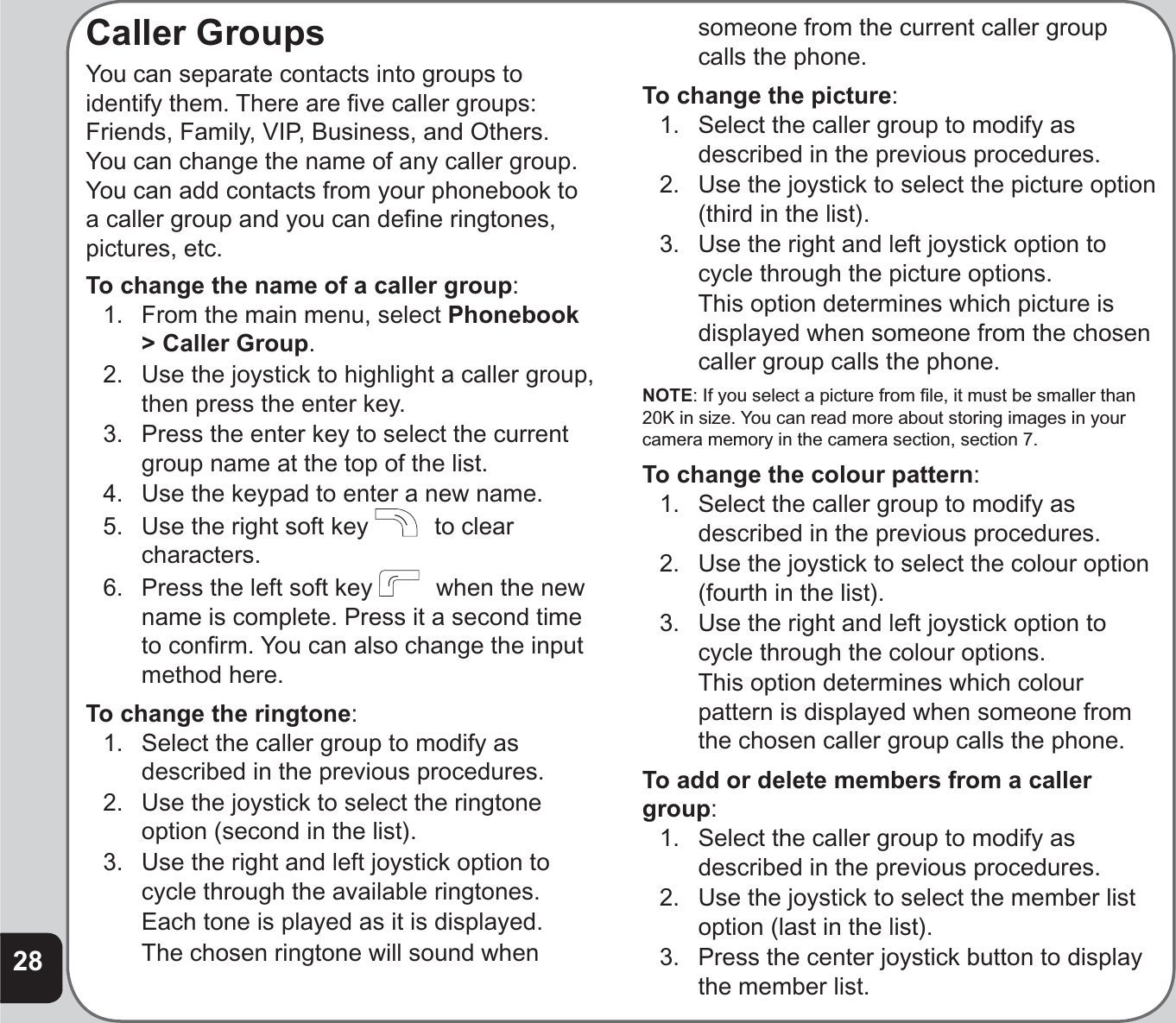 28Caller GroupsYou can separate contacts into groups to identify them. There are ﬁ ve caller groups: Friends, Family, VIP, Business, and Others. You can change the name of any caller group. You can add contacts from your phonebook to a caller group and you can deﬁ ne ringtones, pictures, etc.To change the name of a caller group:1.  From the main menu, select Phonebook&gt; Caller Group.2.  Use the joystick to highlight a caller group, then press the enter key.3.  Press the enter key to select the current group name at the top of the list.4.  Use the keypad to enter a new name.5.  Use the right soft key    to clear characters.6.  Press the left soft key    when the new name is complete. Press it a second time to conﬁ rm. You can also change the input method here.To change the ringtone:1.  Select the caller group to modify as described in the previous procedures.2.  Use the joystick to select the ringtone option (second in the list).3.  Use the right and left joystick option to cycle through the available ringtones.  Each tone is played as it is displayed.  The chosen ringtone will sound when someone from the current caller group calls the phone.To change the picture:1.  Select the caller group to modify as described in the previous procedures.2.  Use the joystick to select the picture option (third in the list).3.  Use the right and left joystick option to cycle through the picture options.  This option determines which picture is displayed when someone from the chosen caller group calls the phone.NOTE: If you select a picture from ﬁ le, it must be smaller than 20K in size. You can read more about storing images in your camera memory in the camera section, section 7.To change the colour pattern:1.  Select the caller group to modify as described in the previous procedures.2.  Use the joystick to select the colour option (fourth in the list).3.  Use the right and left joystick option to cycle through the colour options.  This option determines which colour pattern is displayed when someone from the chosen caller group calls the phone.To add or delete members from a caller group:1.  Select the caller group to modify as described in the previous procedures.2.  Use the joystick to select the member list option (last in the list).3.  Press the center joystick button to display the member list.