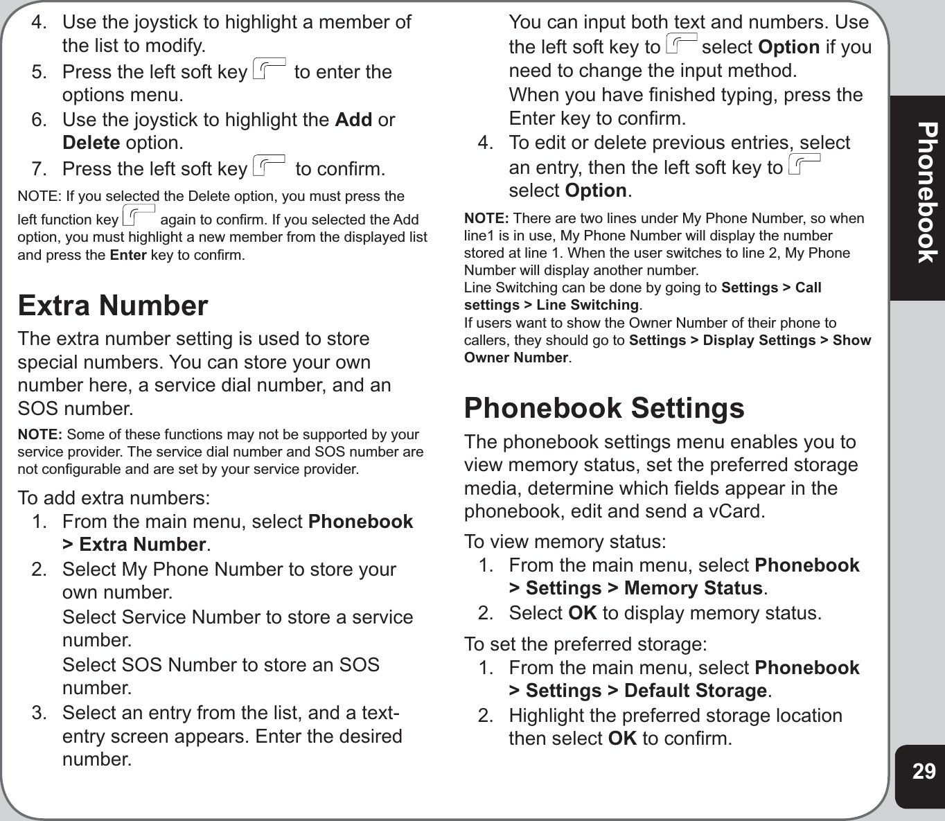 29Phonebook4.  Use the joystick to highlight a member of the list to modify.5.   Press the left soft key   to enter the options menu. 6.  Use the joystick to highlight the Add orDelete option.7.  Press the left soft key   to conﬁ rm.NOTE: If you selected the Delete option, you must press the left function key   again to conﬁ rm. If you selected the Add option, you must highlight a new member from the displayed list and press the Enter key to conﬁ rm.Extra NumberThe extra number setting is used to store special numbers. You can store your own number here, a service dial number, and an SOS number.NOTE: Some of these functions may not be supported by your service provider. The service dial number and SOS number are not conﬁ gurable and are set by your service provider.To add extra numbers:1.  From the main menu, select Phonebook&gt; Extra Number.2.   Select My Phone Number to store your own number.   Select Service Number to store a service number.  Select SOS Number to store an SOS number.3.   Select an entry from the list, and a text-entry screen appears. Enter the desired number.  You can input both text and numbers. Use the left soft key to  select Option if you need to change the input method.  When you have ﬁ nished typing, press the Enter key to conﬁ rm.4.  To edit or delete previous entries, select an entry, then the left soft key to select Option.NOTE: There are two lines under My Phone Number, so when line1 is in use, My Phone Number will display the number stored at line 1. When the user switches to line 2, My Phone Number will display another number. Line Switching can be done by going to Settings &gt; Call settings &gt; Line Switching.If users want to show the Owner Number of their phone to callers, they should go to Settings &gt; Display Settings &gt; Show Owner Number.Phonebook SettingsThe phonebook settings menu enables you to view memory status, set the preferred storage media, determine which ﬁ elds appear in the phonebook, edit and send a vCard.To view memory status:1.  From the main menu, select Phonebook&gt; Settings &gt; Memory Status.2. Select OK to display memory status.To set the preferred storage:1.  From the main menu, select Phonebook&gt; Settings &gt; Default Storage.2.  Highlight the preferred storage location then select OK to conﬁ rm.