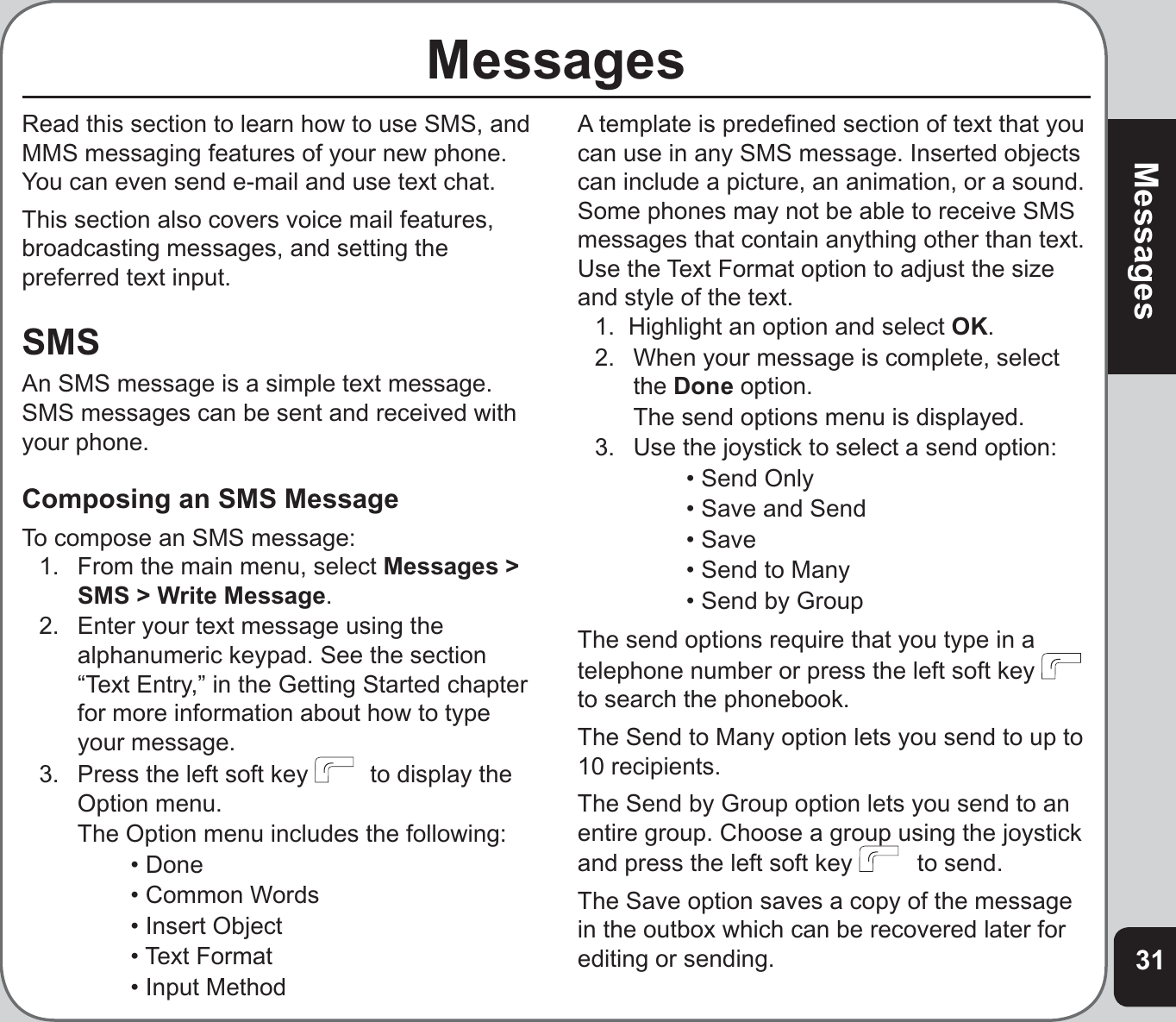 31MessagesMessagesRead this section to learn how to use SMS, and MMS messaging features of your new phone. You can even send e-mail and use text chat.This section also covers voice mail features, broadcasting messages, and setting the preferred text input.SMSAn SMS message is a simple text message. SMS messages can be sent and received with your phone.Composing an SMS MessageTo compose an SMS message:1.  From the main menu, select Messages &gt; SMS &gt; Write Message.2.   Enter your text message using the alphanumeric keypad. See the section “Text Entry,” in the Getting Started chapter  for more information about how to type your message.3.   Press the left soft key    to display the Option menu.  The Option menu includes the following:    • Done    • Common Words    • Insert Object   • Text Format     • Input MethodA template is predeﬁ ned section of text that you can use in any SMS message. Inserted objects can include a picture, an animation, or a sound. Some phones may not be able to receive SMS messages that contain anything other than text. Use the Text Format option to adjust the size and style of the text.1.  Highlight an option and select OK.2.  When your message is complete, select the Done option.  The send options menu is displayed.3.  Use the joystick to select a send option:    • Send Only    • Save and Send   • Save     • Send to Many    • Send by GroupThe send options require that you type in a telephone number or press the left soft key to search the phonebook. The Send to Many option lets you send to up to 10 recipients.The Send by Group option lets you send to an entire group. Choose a group using the joystick and press the left soft key    to send.The Save option saves a copy of the message in the outbox which can be recovered later for editing or sending.
