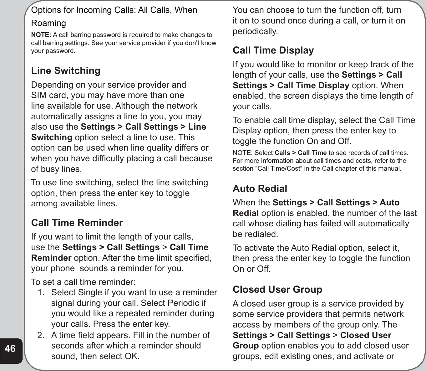 46Options for Incoming Calls: All Calls, WhenRoamingNOTE: A call barring password is required to make changes to call barring settings. See your service provider if you don’t know your password.Line SwitchingDepending on your service provider and SIM card, you may have more than one line available for use. Although the network automatically assigns a line to you, you may also use the Settings &gt; Call Settings &gt; Line Switching option select a line to use. This option can be used when line quality differs or when you have difﬁ culty placing a call because of busy lines.To use line switching, select the line switching option, then press the enter key to toggle among available lines.Call Time ReminderIf you want to limit the length of your calls, use the Settings &gt; Call Settings &gt;Call Time Reminder option. After the time limit speciﬁ ed, your phone  sounds a reminder for you.To set a call time reminder:1.   Select Single if you want to use a reminder signal during your call. Select Periodic if you would like a repeated reminder during your calls. Press the enter key.2.  A time ﬁ eld appears. Fill in the number of seconds after which a reminder should sound, then select OK. You can choose to turn the function off, turn it on to sound once during a call, or turn it on periodically.Call Time DisplayIf you would like to monitor or keep track of the length of your calls, use the Settings &gt; Call Settings &gt; Call Time Display option. When enabled, the screen displays the time length of your calls.To enable call time display, select the Call Time Display option, then press the enter key to toggle the function On and Off. NOTE: Select Calls &gt; Call Time to see records of call times.For more information about call times and costs, refer to the section “Call Time/Cost” in the Call chapter of this manual.Auto RedialWhen the Settings &gt; Call Settings &gt; Auto Redial option is enabled, the number of the last call whose dialing has failed will automatically be redialed.To activate the Auto Redial option, select it, then press the enter key to toggle the function On or Off.Closed User GroupA closed user group is a service provided by some service providers that permits network access by members of the group only. The Settings &gt; Call Settings &gt;Closed User Group option enables you to add closed user groups, edit existing ones, and activate or 