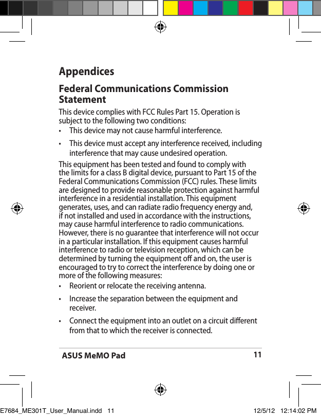 ASUS MeMO Pad11AppendicesFederal Communications Commission StatementThis device complies with FCC Rules Part 15. Operation is subject to the following two conditions:•  This device may not cause harmful interference.•  This device must accept any interference received, including interference that may cause undesired operation.This equipment has been tested and found to comply with the limits for a class B digital device, pursuant to Part 15 of the Federal Communications Commission (FCC) rules. These limits are designed to provide reasonable protection against harmful interference in a residential installation. This equipment generates, uses, and can radiate radio frequency energy and, if not installed and used in accordance with the instructions, may cause harmful interference to radio communications. However, there is no guarantee that interference will not occur in a particular installation. If this equipment causes harmful interference to radio or television reception, which can be determined by turning the equipment o and on, the user is encouraged to try to correct the interference by doing one or more of the following measures:•  Reorient or relocate the receiving antenna.•  Increase the separation between the equipment and receiver.•  Connect the equipment into an outlet on a circuit dierent from that to which the receiver is connected.E7684_ME301T_User_Manual.indd   11 12/5/12   12:14:02 PM