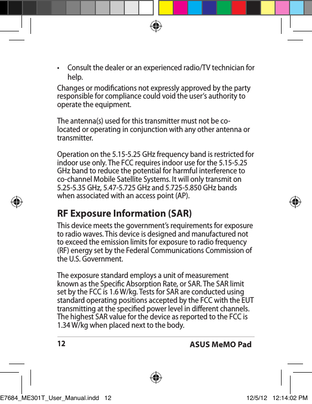 ASUS MeMO Pad12•  Consult the dealer or an experienced radio/TV technician for help.Changes or modications not expressly approved by the party responsible for compliance could void the user‘s authority to operate the equipment.The antenna(s) used for this transmitter must not be co-located or operating in conjunction with any other antenna or transmitter.Operation on the 5.15-5.25 GHz frequency band is restricted for indoor use only. The FCC requires indoor use for the 5.15-5.25 GHz band to reduce the potential for harmful interference to co-channel Mobile Satellite Systems. It will only transmit on 5.25-5.35 GHz, 5.47-5.725 GHz and 5.725-5.850 GHz bands when associated with an access point (AP).RF Exposure Information (SAR)This device meets the government’s requirements for exposure to radio waves. This device is designed and manufactured not to exceed the emission limits for exposure to radio frequency (RF) energy set by the Federal Communications Commission of the U.S. Government.The exposure standard employs a unit of measurement known as the Specic Absorption Rate, or SAR. The SAR limit set by the FCC is 1.6 W/kg. Tests for SAR are conducted using standard operating positions accepted by the FCC with the EUT transmitting at the specied power level in dierent channels.The highest SAR value for the device as reported to the FCC is 1.34 W/kg when placed next to the body.E7684_ME301T_User_Manual.indd   12 12/5/12   12:14:02 PM