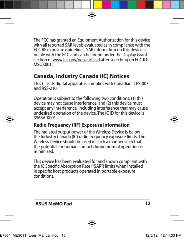 ASUS MeMO Pad13The FCC has granted an Equipment Authorization for this device with all reported SAR levels evaluated as in compliance with the FCC RF exposure guidelines. SAR information on this device is on le with the FCC and can be found under the Display Grant section of www.fcc.gov/oet/ea/fccid after searching on FCC ID: MSQK001.Canada, Industry Canada (IC) Notices This Class B digital apparatus complies with Canadian ICES-003 and RSS-210. Operation is subject to the following two conditions: (1) this device may not cause interference, and (2) this device must accept any interference, including interference that may cause undesired operation of the device. The IC ID for this device is 3568A-K001.Radio Frequency (RF) Exposure Information The radiated output power of the Wireless Device is below the Industry Canada (IC) radio frequency exposure limits. The Wireless Device should be used in such a manner such that the potential for human contact during normal operation is minimized. This device has been evaluated for and shown compliant with the IC Specic Absorption Rate (“SAR”) limits when installed in specic host products operated in portable exposure conditions.E7684_ME301T_User_Manual.indd   13 12/5/12   12:14:03 PM