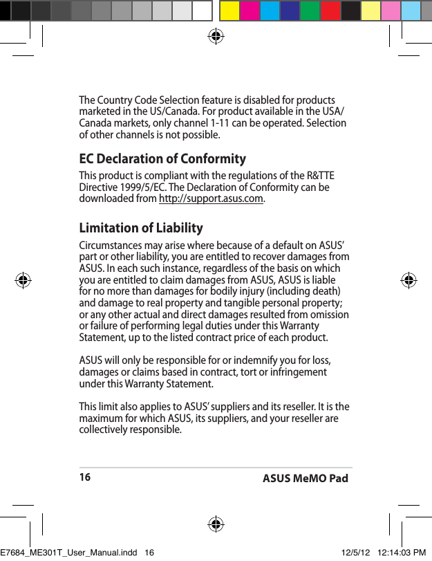 ASUS MeMO Pad16The Country Code Selection feature is disabled for products marketed in the US/Canada. For product available in the USA/Canada markets, only channel 1-11 can be operated. Selection of other channels is not possible.EC Declaration of ConformityThis product is compliant with the regulations of the R&amp;TTE Directive 1999/5/EC. The Declaration of Conformity can be downloaded from http://support.asus.com.Limitation of LiabilityCircumstances may arise where because of a default on ASUS’ part or other liability, you are entitled to recover damages from ASUS. In each such instance, regardless of the basis on which you are entitled to claim damages from ASUS, ASUS is liable for no more than damages for bodily injury (including death) and damage to real property and tangible personal property; or any other actual and direct damages resulted from omission or failure of performing legal duties under this Warranty Statement, up to the listed contract price of each product.ASUS will only be responsible for or indemnify you for loss, damages or claims based in contract, tort or infringement under this Warranty Statement.This limit also applies to ASUS’ suppliers and its reseller. It is the maximum for which ASUS, its suppliers, and your reseller are collectively responsible.E7684_ME301T_User_Manual.indd   16 12/5/12   12:14:03 PM