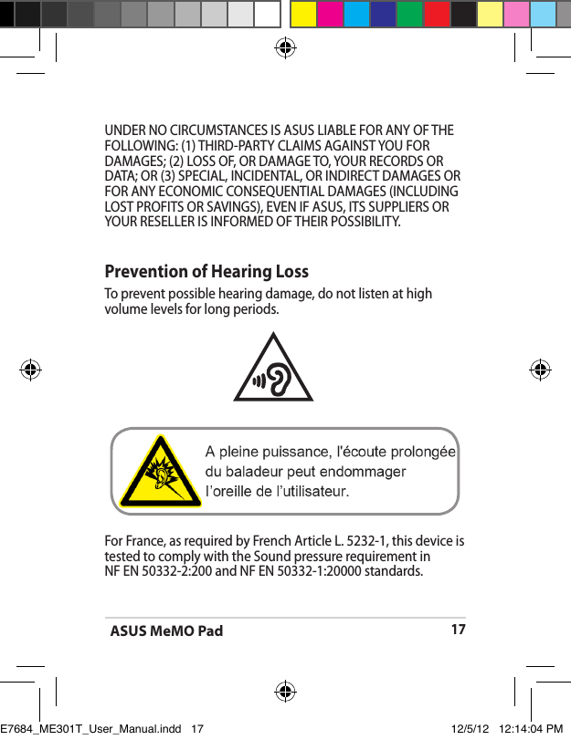 ASUS MeMO Pad17Prevention of Hearing LossTo prevent possible hearing damage, do not listen at high volume levels for long periods. For France, as required by French Article L. 5232-1, this device is tested to comply with the Sound pressure requirement in    NF EN 50332-2:200 and NF EN 50332-1:20000 standards.UNDER NO CIRCUMSTANCES IS ASUS LIABLE FOR ANY OF THE FOLLOWING: (1) THIRD-PARTY CLAIMS AGAINST YOU FOR DAMAGES; (2) LOSS OF, OR DAMAGE TO, YOUR RECORDS OR DATA; OR (3) SPECIAL, INCIDENTAL, OR INDIRECT DAMAGES OR FOR ANY ECONOMIC CONSEQUENTIAL DAMAGES (INCLUDING LOST PROFITS OR SAVINGS), EVEN IF ASUS, ITS SUPPLIERS OR YOUR RESELLER IS INFORMED OF THEIR POSSIBILITY.E7684_ME301T_User_Manual.indd   17 12/5/12   12:14:04 PM