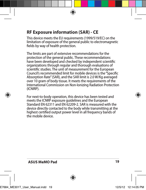 ASUS MeMO Pad19RF Exposure information (SAR) - CEThis device meets the EU requirements (1999/519/EC) on the limitation of exposure of the general public to electromagnetic elds by way of health protection.The limits are part of extensive recommendations for the protection of the general public. These recommendations have been developed and checked by independent scientic organizations through regular and thorough evaluations of scientic studies. The unit of measurement for the European Council’s recommended limit for mobile devices is the “Specic Absorption Rate” (SAR), and the SAR limit is 2.0 W/Kg averaged over 10 gram of body tissue. It meets the requirements of the International Commission on Non-Ionizing Radiation Protection (ICNIRP).For next-to-body operation, this device has been tested and meets the ICNRP exposure guidelines and the European Standard EN 62311 and EN 62209-2. SAR is measured with the device directly contacted to the body while transmitting at the  highest certied output power level in all frequency bands of the mobile device.E7684_ME301T_User_Manual.indd   19 12/5/12   12:14:05 PM