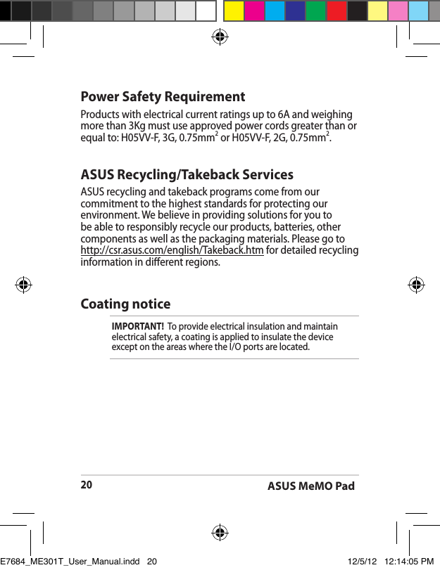ASUS MeMO Pad20ASUS Recycling/Takeback ServicesASUS recycling and takeback programs come from our commitment to the highest standards for protecting our environment. We believe in providing solutions for you to be able to responsibly recycle our products, batteries, other components as well as the packaging materials. Please go to http://csr.asus.com/english/Takeback.htm for detailed recycling information in dierent regions.Power Safety RequirementProducts with electrical current ratings up to 6A and weighing more than 3Kg must use approved power cords greater than or equal to: H05VV-F, 3G, 0.75mm2 or H05VV-F, 2G, 0.75mm2.Coating noticeIMPORTANT!  To provide electrical insulation and maintain electrical safety, a coating is applied to insulate the device except on the areas where the I/O ports are located.E7684_ME301T_User_Manual.indd   20 12/5/12   12:14:05 PM