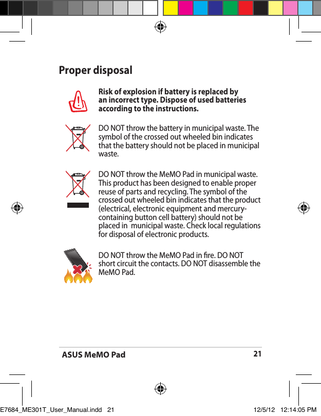 ASUS MeMO Pad21Proper disposalRisk of explosion if battery is replaced by an incorrect type. Dispose of used batteries according to the instructions.DO NOT throw the battery in municipal waste. The symbol of the crossed out wheeled bin indicates that the battery should not be placed in municipal waste.DO NOT throw the MeMO Pad in municipal waste. This product has been designed to enable proper reuse of parts and recycling. The symbol of the crossed out wheeled bin indicates that the product (electrical, electronic equipment and mercury-containing button cell battery) should not be placed in  municipal waste. Check local regulations for disposal of electronic products.DO NOT throw the MeMO Pad in re. DO NOT short circuit the contacts. DO NOT disassemble the MeMO Pad.E7684_ME301T_User_Manual.indd   21 12/5/12   12:14:05 PM
