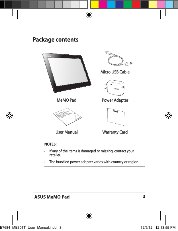 ASUS MeMO Pad3Package contentsNOTES:•  If any of the items is damaged or missing, contact your retailer.•   The bundled power adapter varies with country or region. Micro USB CableMeMO Pad Power Adapter User Manual Warranty CardE7684_ME301T_User_Manual.indd   3 12/5/12   12:13:55 PM
