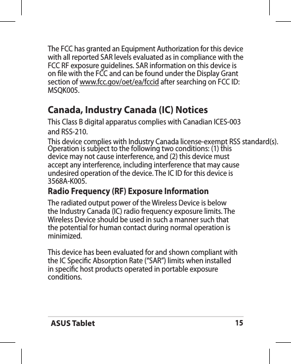ASUS Tablet15The FCC has granted an Equipment Authorization for this device with all reported SAR levels evaluated as in compliance with the FCC RF exposure guidelines. SAR information on this device is on le with the FCC and can be found under the Display Grant section of www.fcc.gov/oet/ea/fccid after searching on FCC ID: MSQK005.Canada, Industry Canada (IC) Notices This Class B digital apparatus complies with Canadian ICES-003and RSS-210. This device complies with Industry Canada license-exempt RSS standard(s). Operation is subject to the following two conditions: (1) this device may not cause interference, and (2) this device must accept any interference, including interference that may cause undesired operation of the device. The IC ID for this device is 3568A-K005.Radio Frequency (RF) Exposure Information The radiated output power of the Wireless Device is below the Industry Canada (IC) radio frequency exposure limits. The Wireless Device should be used in such a manner such that the potential for human contact during normal operation is minimized. This device has been evaluated for and shown compliant with the IC Specic Absorption Rate (“SAR”) limits when installed in specic host products operated in portable exposure conditions.