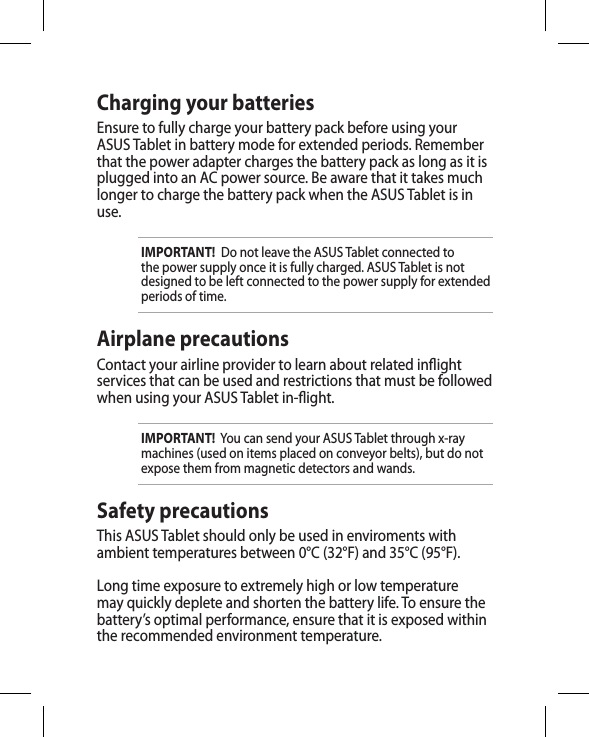 Charging your batteriesEnsure to fully charge your battery pack before using your ASUS Tablet in battery mode for extended periods. Remember that the power adapter charges the battery pack as long as it is plugged into an AC power source. Be aware that it takes much longer to charge the battery pack when the ASUS Tablet is in use.IMPORTANT!  Do not leave the ASUS Tablet connected to the power supply once it is fully charged. ASUS Tablet is not designed to be left connected to the power supply for extended periods of time.Airplane precautionsContact your airline provider to learn about related inight services that can be used and restrictions that must be followed when using your ASUS Tablet in-ight.IMPORTANT!  You can send your ASUS Tablet through x-ray machines (used on items placed on conveyor belts), but do not expose them from magnetic detectors and wands.Safety precautionsThis ASUS Tablet should only be used in enviroments with ambient temperatures between 0°C (32°F) and 35°C (95°F).Long time exposure to extremely high or low temperature may quickly deplete and shorten the battery life. To ensure the battery’s optimal performance, ensure that it is exposed within the recommended environment temperature.