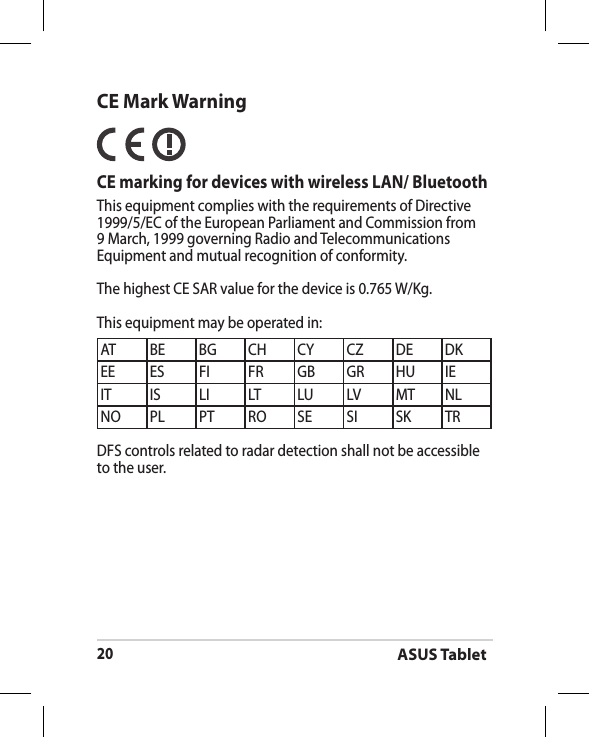 ASUS Tablet20CE Mark Warning  CE marking for devices with wireless LAN/ BluetoothThis equipment complies with the requirements of Directive 1999/5/EC of the European Parliament and Commission from 9 March, 1999 governing Radio and Telecommunications Equipment and mutual recognition of conformity.The highest CE SAR value for the device is 0.765 W/Kg.This equipment may be operated in:AT BE BG CH CY CZ DE DKEE ES FI FR GB GR HU IEIT IS LI LT LU LV MT NLNO PL PT RO SE SI SK TRDFS controls related to radar detection shall not be accessible to the user.