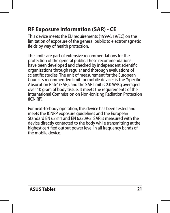 ASUS Tablet21RF Exposure information (SAR) - CEThis device meets the EU requirements (1999/519/EC) on the limitation of exposure of the general public to electromagnetic elds by way of health protection.The limits are part of extensive recommendations for the protection of the general public. These recommendations have been developed and checked by independent scientic organizations through regular and thorough evaluations of scientic studies. The unit of measurement for the European Council’s recommended limit for mobile devices is the “Specic Absorption Rate” (SAR), and the SAR limit is 2.0 W/Kg averaged over 10 gram of body tissue. It meets the requirements of the International Commission on Non-Ionizing Radiation Protection (ICNIRP).For next-to-body operation, this device has been tested and meets the ICNRP exposure guidelines and the European Standard EN 62311 and EN 62209-2. SAR is measured with the device directly contacted to the body while transmitting at the  highest certied output power level in all frequency bands of the mobile device.
