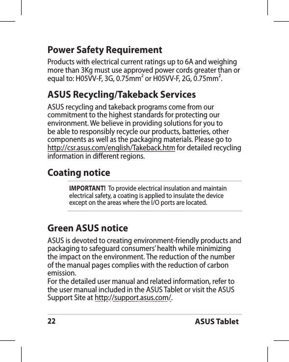 ASUS Tablet22ASUS Recycling/Takeback ServicesASUS recycling and takeback programs come from our commitment to the highest standards for protecting our environment. We believe in providing solutions for you to be able to responsibly recycle our products, batteries, other components as well as the packaging materials. Please go to http://csr.asus.com/english/Takeback.htm for detailed recycling information in dierent regions.Power Safety RequirementProducts with electrical current ratings up to 6A and weighing more than 3Kg must use approved power cords greater than or equal to: H05VV-F, 3G, 0.75mm2 or H05VV-F, 2G, 0.75mm2.Coating noticeIMPORTANT!  To provide electrical insulation and maintain electrical safety, a coating is applied to insulate the device except on the areas where the I/O ports are located.Green ASUS noticeASUS is devoted to creating environment-friendly products and packaging to safeguard consumers’ health while minimizing the impact on the environment. The reduction of the number of the manual pages complies with the reduction of carbon emission.For the detailed user manual and related information, refer to the user manual included in the ASUS Tablet or visit the ASUS Support Site at http://support.asus.com/.