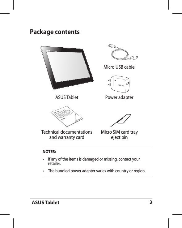ASUS Tablet3Package contentsNOTES:•  If any of the items is damaged or missing, contact your retailer.•   The bundled power adapter varies with country or region. Micro USB cableASUS Tablet Power adapter Technical documentations and warranty cardMicro SIM card tray eject pin