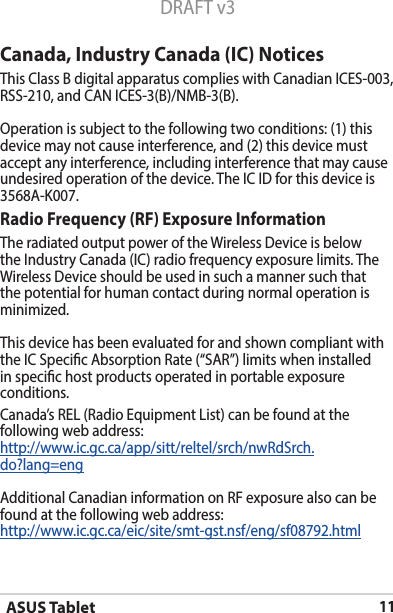 ASUS Tablet11DRAFT v3Canada, Industry Canada (IC) Notices ThisClassBdigitalapparatuscomplieswithCanadianICES-003,RSS-210,andCANICES-3(B)/NMB-3(B).Operation is subject to the following two conditions: (1) this device may not cause interference, and (2) this device must accept any interference, including interference that may cause undesiredoperationofthedevice.TheICIDforthisdeviceis3568A-K007.Radio Frequency (RF) Exposure Information TheradiatedoutputpoweroftheWirelessDeviceisbelowtheIndustryCanada(IC)radiofrequencyexposurelimits.TheWirelessDeviceshouldbeusedinsuchamannersuchthatthe potential for human contact during normal operation is minimized. This device has been evaluated for and shown compliant with theICSpecicAbsorptionRate(“SAR”)limitswheninstalledin specic host products operated in portable exposure conditions.Canada’s REL (Radio Equipment List) can be found at the following web address: http://www.ic.gc.ca/app/sitt/reltel/srch/nwRdSrch.do?lang=engAdditional Canadian information on RF exposure also can be found at the following web address: http://www.ic.gc.ca/eic/site/smt-gst.nsf/eng/sf08792.html