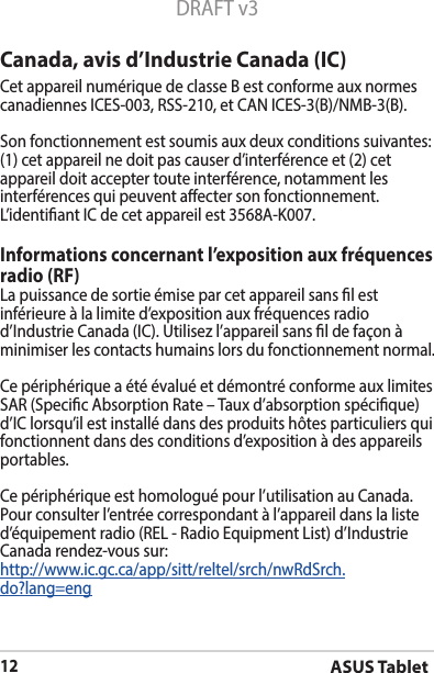 ASUS Tablet12DRAFT v3Canada, avis d’Industrie Canada (IC)Cet appareil numérique de classe B est conforme aux normes canadiennesICES-003,RSS-210,etCANICES-3(B)/NMB-3(B).Son fonctionnement est soumis aux deux conditions suivantes: (1) cet appareil ne doit pas causer d’interférence et (2) cet appareil doit accepter toute interférence, notamment les interférences qui peuvent aecter son fonctionnement. L’identiantICdecetappareilest3568A-K007.Informations concernant l’exposition aux fréquences radio (RF)La puissance de sortie émise par cet appareil sans l est inférieure à la limite d’exposition aux fréquences radio d’IndustrieCanada(IC).Utilisezl’appareilsansldefaçonàminimiser les contacts humains lors du fonctionnement normal.Ce périphérique a été évalué et démontré conforme aux limites SAR (Specic Absorption Rate – Taux d’absorption spécique) d’IClorsqu’ilestinstallédansdesproduitshôtesparticuliersquifonctionnent dans des conditions d’exposition à des appareils portables.Ce périphérique est homologué pour l’utilisation au Canada. Pour consulter l’entrée correspondant à l’appareil dans la liste d’équipementradio(REL-RadioEquipmentList)d’IndustrieCanada rendez-vous sur:http://www.ic.gc.ca/app/sitt/reltel/srch/nwRdSrch.do?lang=eng