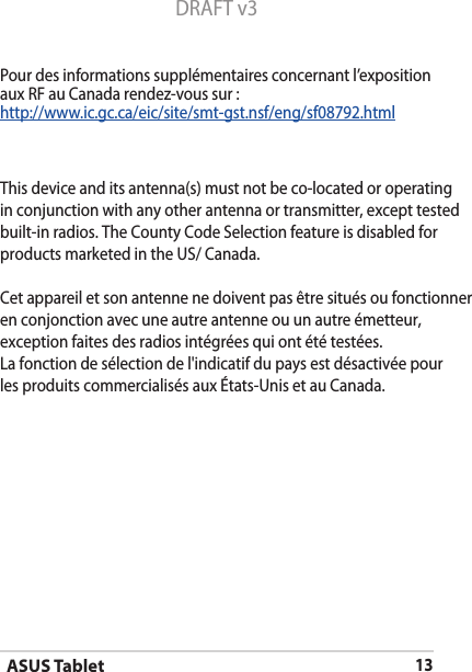 ASUS Tablet13DRAFT v3Pour des informations supplémentaires concernant l’exposition aux RF au Canada rendez-vous sur :http://www.ic.gc.ca/eic/site/smt-gst.nsf/eng/sf08792.htmlThis device and its antenna(s) must not be co-located or operatingin conjunction with any other antenna or transmitter, except testedbuilt-in radios. The County Code Selection feature is disabled for products marketed in the US/ Canada. Cet appareil et son antenne ne doivent pas être situés ou fonctionneren conjonction avec une autre antenne ou un autre émetteur, exception faites des radios intégrées qui ont été testées. La fonction de sélection de l&apos;indicatif du pays est désactivée pour les produits commercialisés aux États-Unis et au Canada. 