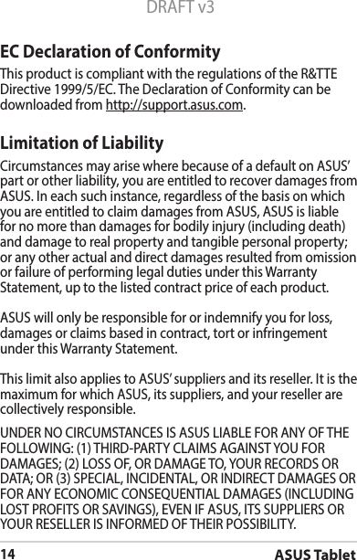 ASUS Tablet14DRAFT v3UNDERNOCIRCUMSTANCESISASUSLIABLEFORANYOFTHEFOLLOWING:(1)THIRD-PARTYCLAIMSAGAINSTYOUFORDAMAGES; (2) LOSS OF, OR DAMAGE TO, YOUR RECORDS OR DATA;OR(3)SPECIAL,INCIDENTAL,ORINDIRECTDAMAGESORFORANYECONOMICCONSEQUENTIALDAMAGES(INCLUDINGLOSTPROFITSORSAVINGS),EVENIFASUS,ITSSUPPLIERSORYOURRESELLERISINFORMEDOFTHEIRPOSSIBILITY.EC Declaration of ConformityThis product is compliant with the regulations of the R&amp;TTE Directive 1999/5/EC. The Declaration of Conformity can be downloaded from http://support.asus.com.Limitation of LiabilityCircumstances may arise where because of a default on ASUS’ part or other liability, you are entitled to recover damages from ASUS.Ineachsuchinstance,regardlessofthebasisonwhichyou are entitled to claim damages from ASUS, ASUS is liable for no more than damages for bodily injury (including death) and damage to real property and tangible personal property; or any other actual and direct damages resulted from omission orfailureofperforminglegaldutiesunderthisWarrantyStatement, up to the listed contract price of each product.ASUS will only be responsible for or indemnify you for loss, damages or claims based in contract, tort or infringement underthisWarrantyStatement.ThislimitalsoappliestoASUS’suppliersanditsreseller.Itisthemaximum for which ASUS, its suppliers, and your reseller are collectively responsible.