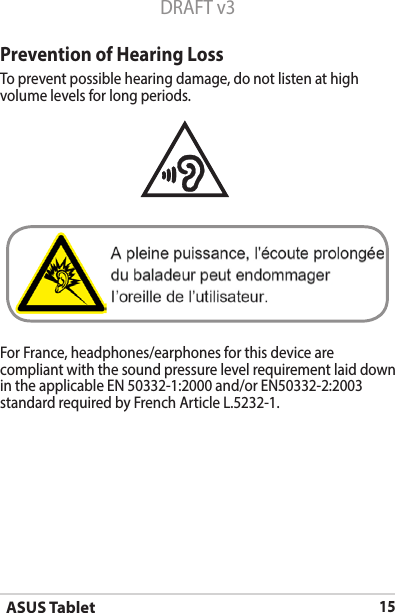ASUS Tablet15DRAFT v3Prevention of Hearing LossTo prevent possible hearing damage, do not listen at high volume levels for long periods. For France, headphones/earphones for this device are compliant with the sound pressure level requirement laid down in the applicable EN 50332-1:2000 and/or EN50332-2:2003 standard required by French Article L.5232-1.