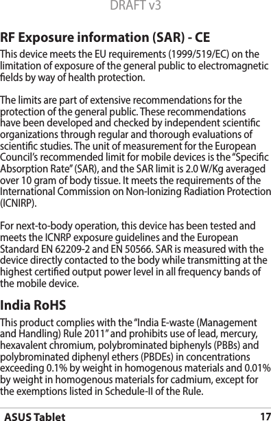 ASUS Tablet17DRAFT v3RF Exposure information (SAR) - CEThis device meets the EU requirements (1999/519/EC) on the limitation of exposure of the general public to electromagnetic elds by way of health protection.The limits are part of extensive recommendations for the protection of the general public. These recommendations have been developed and checked by independent scientic organizations through regular and thorough evaluations of scientic studies. The unit of measurement for the European Council’srecommendedlimitformobiledevicesisthe“SpecicAbsorptionRate”(SAR),andtheSARlimitis2.0W/Kgaveragedover10gramofbodytissue.ItmeetstherequirementsoftheInternationalCommissiononNon-IonizingRadiationProtection(ICNIRP).For next-to-body operation, this device has been tested and meetstheICNRPexposureguidelinesandtheEuropeanStandard EN 62209-2 and EN 50566. SAR is measured with the device directly contacted to the body while transmitting at the  highest certied output power level in all frequency bands of the mobile device.India RoHSThisproductcomplieswiththe“IndiaE-waste(ManagementandHandling)Rule2011”andprohibitsuseoflead,mercury,hexavalent chromium, polybrominated biphenyls (PBBs) and polybrominated diphenyl ethers (PBDEs) in concentrations exceeding 0.1% by weight in homogenous materials and 0.01% by weight in homogenous materials for cadmium, except for theexemptionslistedinSchedule-IIoftheRule.