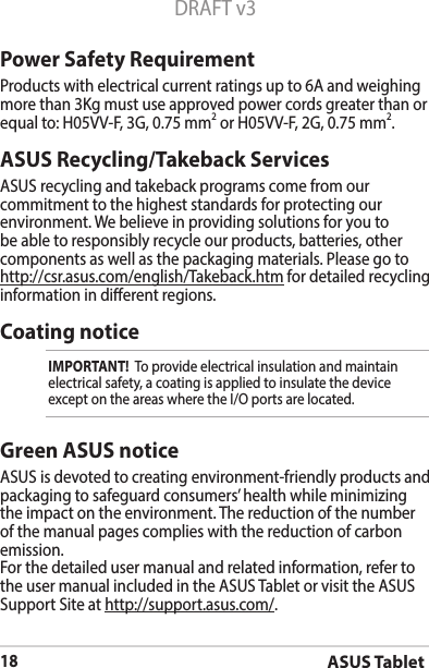 ASUS Tablet18DRAFT v3ASUS Recycling/Takeback ServicesASUS recycling and takeback programs come from our commitment to the highest standards for protecting our environment.Webelieveinprovidingsolutionsforyoutobe able to responsibly recycle our products, batteries, other components as well as the packaging materials. Please go to http://csr.asus.com/english/Takeback.htm for detailed recycling information in dierent regions.Power Safety RequirementProducts with electrical current ratings up to 6A and weighing more than 3Kg must use approved power cords greater than or equal to: H05VV-F, 3G, 0.75 mm2 or H05VV-F, 2G, 0.75 mm2.Coating noticeIMPORTANT!  To provide electrical insulation and maintain electrical safety, a coating is applied to insulate the device exceptontheareaswheretheI/Oportsarelocated.Green ASUS noticeASUS is devoted to creating environment-friendly products and packaging to safeguard consumers’ health while minimizing the impact on the environment. The reduction of the number of the manual pages complies with the reduction of carbon emission.For the detailed user manual and related information, refer to the user manual included in the ASUS Tablet or visit the ASUS Support Site at http://support.asus.com/.