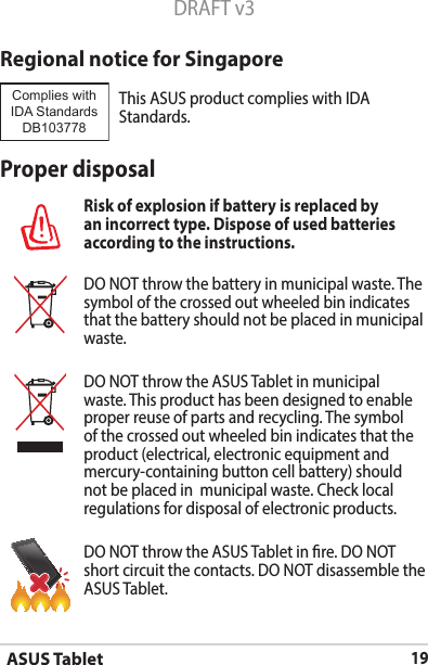 ASUS Tablet19DRAFT v3Regional notice for SingaporeThisASUSproductcomplieswithIDAStandards.Complies with IDA StandardsDB103778 Proper disposalRisk of explosion if battery is replaced by an incorrect type. Dispose of used batteries according to the instructions.DO NOT throw the battery in municipal waste. The symbol of the crossed out wheeled bin indicates that the battery should not be placed in municipal waste.DO NOT throw the ASUS Tablet in municipal waste. This product has been designed to enable proper reuse of parts and recycling. The symbol of the crossed out wheeled bin indicates that the product (electrical, electronic equipment and mercury-containing button cell battery) should not be placed in  municipal waste. Check local regulations for disposal of electronic products.DO NOT throw the ASUS Tablet in re. DO NOT short circuit the contacts. DO NOT disassemble the ASUS Tablet.