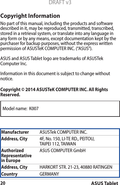 Model name:  K007ASUS Tablet20DRAFT v3Copyright InformationNo part of this manual, including the products and software described in it, may be reproduced, transmitted, transcribed, stored in a retrieval system, or translate into any language in any form or by any means, except documentation kept by the purchaser for backup purposes, without the express written permissionofASUSTeKCOMPUTERINC.(“ASUS”).ASUS and ASUS Tablet logo are trademarks of ASUSTek ComputerInc.Informationinthisdocumentissubjecttochangewithoutnotice.Copyright © 2014 ASUSTeK COMPUTER INC. All Rights Reserved.Manufacturer ASUSTekCOMPUTERINC.Address, City 4F,No.150,LI-TERD.,PEITOU,TAIPEI112,TAIWANAuthorized Representative  in EuropeASUS COMPUTER GmbHAddress, City HARKORTSTR.21-23,40880RATINGENCountry GERMANY