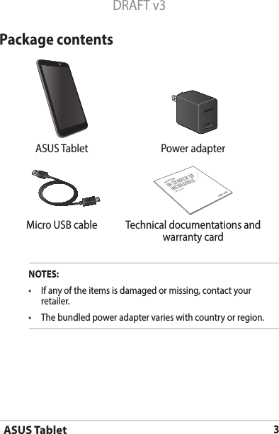 ASUS Tablet3DRAFT v3Package contentsNOTES:• Ifanyoftheitemsisdamagedormissing,contactyourretailer.• Thebundledpoweradaptervarieswithcountryorregion.  ASUS Tablet Power adapterASUS TabletMicro USB cable Technical documentations and warranty card