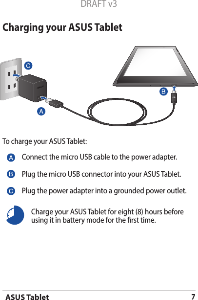 ASUS Tablet7DRAFT v3Charging your ASUS TabletTo charge your ASUS Tablet:Connect the micro USB cable to the power adapter.Plug the micro USB connector into your ASUS Tablet.Plug the power adapter into a grounded power outlet.Charge your ASUS Tablet for eight (8) hours before using it in battery mode for the rst time.