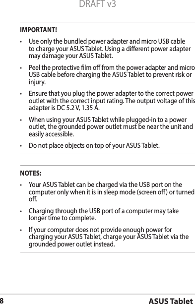 ASUS Tablet8DRAFT v3IMPORTANT!• UseonlythebundledpoweradapterandmicroUSBcableto charge your ASUS Tablet. Using a dierent power adapter may damage your ASUS Tablet.• PeeltheprotectivelmofromthepoweradapterandmicroUSB cable before charging the ASUS Tablet to prevent risk or injury. • Ensurethatyouplugthepoweradaptertothecorrectpoweroutlet with the correct input rating. The output voltage of this adapter is DC 5.2 V, 1.35 A.• WhenusingyourASUSTabletwhileplugged-intoapoweroutlet, the grounded power outlet must be near the unit and easily accessible.• DonotplaceobjectsontopofyourASUSTablet.NOTES:• YourASUSTabletcanbechargedviatheUSBportonthecomputer only when it is in sleep mode (screen o) or turned o.• ChargingthroughtheUSBportofacomputermaytakelonger time to complete.• Ifyourcomputerdoesnotprovideenoughpowerforcharging your ASUS Tablet, charge your ASUS Tablet via the grounded power outlet instead.